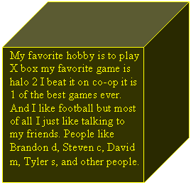 Cube: My favorite hobby is to play X box my favorite game is halo 2 I beat it on co-op it is 1 of the best games ever. And I like football but most of all I just like talking to my friends. People like Brandon d, Steven c, David m, Tyler s, and other people.   
